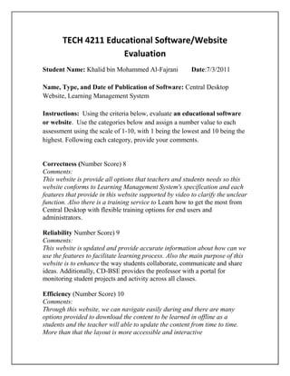 TECH 4211 Educational Software/Website Evaluation<br />Student Name: Khalid bin Mohammed Al-Fajrani        Date:7/3/2011<br />Name, Type, and Date of Publication of Software: Central Desktop Website, Learning Management System<br />Instructions:  Using the criteria below, evaluate an educational software or website.  Use the categories below and assign a number value to each assessment using the scale of 1-10, with 1 being the lowest and 10 being the highest. Following each category, provide your comments. <br />Correctness (Number Score) 8<br />Comments:<br />This website is provide all options that teachers and students needs so this website conforms to Learning Management System's specification and each features that provide in this website supported by video to clarify the unclear  function. Also there is a training service to Learn how to get the most from Central Desktop with flexible training options for end users and administrators.<br />Reliability Number Score) 9<br />Comments:<br />This website is updated and provide accurate information about how can we use the features to facilitate learning process. Also the main purpose of this website is to enhance the way students collaborate, communicate and share ideas. Additionally, CD-BSE provides the professor with a portal for monitoring student projects and activity across all classes.<br />Efficiency (Number Score) 10<br />Comments:<br />Through this website, we can navigate easily during and there are many options provided to download the content to be learned in offline as a students and the teacher will able to update the content from time to time. More than that the layout is more accessible and interactive<br />Integrity (Number Score) 9<br />Comments:<br />Customer's website data is secure with Central Desktop. The Central Desktop platform runs on a proven infrastructure designed to provide maximum security performance and reliability. The security and integrity of your data are integral to the success of customer's institution and the reputation of hiser business.<br />http://www.centraldesktop.com/i/corp/Central_Desktop_Enterprise_Security.pdf<br />Usability (Number Score) 8<br />Comments:<br />This website is more accessible so it provide options to navigate through the pages of this website so the user can easy to use, communicate, share idea and upload the content<br />Maintainability (Number Score) 10<br />When customers face any problem of using CentralDesktop, there is a support team will help himer to solve this problem. <br />Testability (Number Score) 6<br />Comments:<br />There are some limitations to create tests, quizzes but professor can provide students projects and students will able to achieve these projects in website.<br />Expandability (Number Score) 8<br />Comments:<br />The main feature of this website is providing its customer with expanding capacity so in field of education, professor will able to add many contents and many members in hiser account in order to be able achieve the works<br />Portability, reusability and interoperability<br /> (Number Score) 7<br />Comments: The user will be able to download the content and use it in offline ways so hehe able to take some content for this website. In field of education professor will able to reuse the content in different courses.   <br />