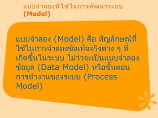 แบบจำลองที่ใช้ในการพัฒนาระบบ  (Model) แบบจำลอง  ( Model)  คือ สัญลักษณ์ที่ใช้ในการจำลองข้อเท็จจริงต่าง ๆ ที่เกิดขึ้นในระบบ ไม่ว่าจะเป็นแบบจำลองข้อมูล  ( Data Model)  หรือขั้นตอนการทำงานของระบบ  ( Process Model) 