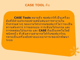 CASE TOOL  คือ CASE Tools  หมายถึง ซอฟแวร์ที่เป็นเครื่องมือที่มีส่วนประกอบช่วยสนับสนุนการทางานในกิจกรรมต่างๆ ของงานวิศวกรรมซอฟแวร์ไม่ว่าจะเป็น ความต้องการ การออกแบบ การเขียนโปรแกรม และการทดสอบโปรแกรม และ  CASE  ถือเป็นเทคโนโลยีชนิดหนึ่ง ที่เพิ่มความสามารถให้กับซอฟแวร์จนกลายเป็นเครื่องมือช่วยแบ่งเบาภาระของนักพัฒนาระบบ  