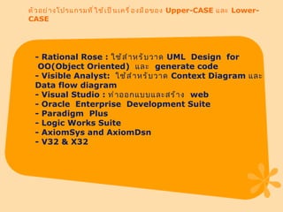 ตัวอย่างโปรแกรมที่ใช้เป็นเครื่องมือของ  Upper-CASE  และ  Lower-CASE - Rational Rose :  ใช้สำหรับวาด  UML  Design    for  OO(Object Oriented)   และ    generate code - Visible Analyst:   ใช้สำหรับวาด  Context Diagram  และ  Data flow diagram - Visual Studio :  ทำออกแบบและสร้าง   web - Oracle    Enterprise    Development Suite - Paradigm    Plus - Logic Works Suite - AxiomSys and AxiomDsn - V32 & X32 