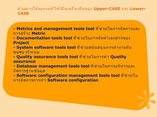 ตัวอย่างโปรแกรมที่ใช้เป็นเครื่องมือของ  Upper-CASE  และ  Lower-CASE -  Metrics and management tools tool  ที่ช่วยในการจัดการและการสร้าง  Metric -  Documentation tools tool  ที่ช่วยในการจัดทำเอกสารของ  Project -  System software tools tool  ที่ช่วยสนับสนุนการทำงานกับซอฟแ​วร์ระบบ -  Quality assurance tools tool  ที่ช่วยในการทำ  Quality assurance -  Database management tools tool  ที่ช่วยในการบริหารและจัดการฐาน​ข้อมูล -  Software configuration management tools tool  ที่ช่วยในการจัดการการทำ  Software configuration 