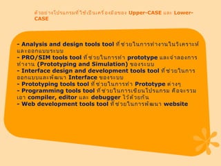 ตัวอย่างโปรแกรมที่ใช้เป็นเครื่องมือของ  Upper-CASE  และ  Lower-CASE -  Analysis and design tools tool  ที่ช่วยในการทำงานในวิเคราะห์แล​ะออกแบบระบบ -  PRO / SIM tools tool  ที่ช่วยในการทำ  prototype  และจำลองการทำงาน  ( Prototyping and Simulation )  ของระบบ -  Interface design and development tools tool  ที่ช่วยในการออกแบบและพัฒนา  Interface  ของระบบ -  Prototyping tools tool  ที่ช่วยในการทำ  Prototype  ต่างๆ -  Programming tools tool  ที่ช่วยในการเขียนโปรแกรม คือจะรวมเอา  compiler, editor  และ  debugger  ไว้ด้วยกัน -  Web development tools tool  ที่ช่วยในการพัฒนา  website 