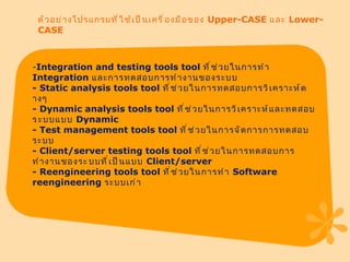 ตัวอย่างโปรแกรมที่ใช้เป็นเครื่องมือของ  Upper-CASE  และ  Lower-CASE Integration and testing tools tool  ที่ช่วยในการทำ  Integration  และการทดสอบการทำงานของระบบ -  Static analysis tools tool  ที่ช่วยในการทดสอบการวิเคราะห์ต​างๆ -  Dynamic analysis tools tool  ที่ช่วยในการวิเคราะห์และทดสอบ ร​ะบบแบบ  Dynamic -  Test management tools tool  ที่ช่วยในการจัดการการทดสอบระบบ -  Client / server testing tools tool  ที่ช่วยในการทดสอบการทำงานของระ​บบที่เป็นแบบ  Client / server -  Reengineering tools tool  ที่ช่วยในการทำ  Software reengineering  ระบบเก่า 