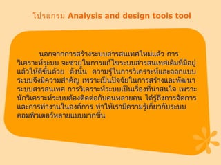 โปรแกรม  Analysis and design tools tool นอกจากการสร้างระบบสารสนเทศใหม่แล้ว การวิเคราะห์ระบบ จะช่วยในการแก้ไขระบบสารสนเทศเดิมที่มีอยู่แล้วให้ดีขึ้นด้วย  ดังนั้น  ความรู้ในการวิเคราะห์และออกแบบระบบจึงมีความสำคัญ เพราะเป็นปัจจัยในการสร้างและพัฒนาระบบสารสนเทศ การวิเคราะห์ระบบเป็นเรื่องที่น่าสนใจ เพราะนักวิเคราะห์ระบบต้องติดต่อกับคนหลายคน ได้รู้ถึงการจัดการและการทำงานในองค์การ ทำให้เรามีความรู้เกี่ยวกับระบบคอมพิวเตอร์หลายแบบมากขึ้น  