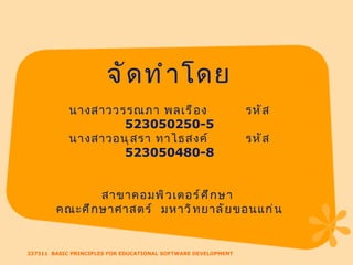 237311  BASIC PRINCIPLES FOR EDUCATIONAL SOFTWARE DEVELOPMENT จัดทำโดย นางสาววรรณภา พลเรือง  รหัส  523050250-5 นางสาวอนุสรา ทาไธสงค์  รหัส  523050480-8 สาขาคอมพิวเตอร์ศึกษา  คณะศึกษาศาสตร์  มหาวิทยาลัยขอนแก่น 