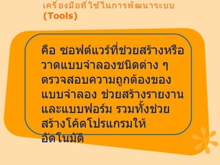 เครื่องมือที่ใช้ในการพัฒนาระบบ  (Tools) คือ ซอฟต์แวร์ที่ช่วยสร้างหรือวาดแบบจำลองชนิดต่าง ๆ ตรวจสอบความถูกต้องของแบบจำลอง ช่วยสร้างรายงานและแบบฟอร์ม รวมทั้งช่วยสร้างโค้ดโปรแกรมให้อัตโนมัติ 