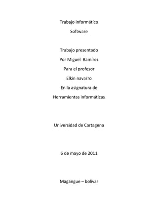 Trabajo informático<br />Software<br />Trabajo presentado<br />Por Miguel  Ramírez<br />Para el profesor<br />Elkin navarro<br />En la asignatura de<br />Herramientas informáticas<br />Universidad de Cartagena<br />6 de mayo de 2011<br />Magangue – bolívar<br />Tabla de contenido <br />pág.<br />software                                                                        3<br />clasificación                                                                  3<br />proceso de creación                                                    5<br />sistema operativo                                                        9<br />componentes                                                                 12<br />corrección de errores                                                18<br />introducción                                                              18<br />servidor                                                                      19<br />tipos de servidor                                                       21<br />herramienta de diagnostico                                       24<br />ofimática                                                                    25<br />base de datos                                                            26<br />tipo de base de datos                                               26<br />sistema de programación                                         27<br />editor de texto                                                          28<br />tipo                                                                            29<br />función                                                                      31<br />depurador                                                         33<br />compilador                                                       37<br />tipo                                                                           40<br />enlazador                                                          41<br />Software<br />Se conoce como software al equipamiento lógico o soporte lógico de una computadora digital; comprende el conjunto de los componentes lógicos necesarios que hacen posible la realización de tareas específicas, en contraposición a los componentes físicos, que son llamados hardware.<br />Los componentes lógicos incluyen, entre muchos otros, las aplicaciones informáticas; tales como el procesador de texto, que permite al usuario realizar todas las tareas concernientes a la edición de textos; el software de sistema, tal como el sistema operativo, que, básicamente, permite al resto de los programas funcionar adecuadamente, facilitando también la interacción entre los componentes físicos y el resto de las aplicaciones  y proporcionando una interfaz para el usuario.<br />Clasificación del software<br />Si bien esta distinción es, en cierto modo, arbitraria, y a veces confusa, a los fines prácticos se puede clasificar al software en tres grandes tipos:<br />Software de sistema: Su objetivo es desvincular adecuadamente al usuario y al programador de los detalles de la computadora en particular que se use, aislándolo especialmente del procesamiento referido a las características internas de: memoria, discos, puertos y dispositivos de comunicaciones, impresoras, pantallas, teclados, etc. El software de sistema le procura al usuario y programador adecuadas interfaces de alto nivel, herramientas y utilidades de apoyo que permiten su mantenimiento. Incluye entre otros:<br />Sistemas operativos<br />Controladores de dispositivos<br />Herramientas de diagnóstico<br />Herramientas de Corrección y Optimización<br />Servidores<br />Utilidades<br />Software de programación: Es el conjunto de herramientas que permiten al programador desarrollar programas informáticos, usando diferentes alternativas y lenguajes de programación, de una manera práctica. Incluye entre otros:<br />Editores de texto<br />Compiladores<br />Intérpretes<br />Enlazadores<br />Depuradores<br />Entornos de Desarrollo Integrados (IDE): Agrupan las anteriores herramientas, usualmente en un entorno visual, de forma tal que el programador no necesite introducir múltiples comandos para compilar, interpretar, depurar, etc. Habitualmente cuentan con una avanzada interfaz gráfica de usuario (GUI).<br />Software de aplicación: Es aquel que permite a los usuarios llevar a cabo una o varias tareas específicas, en cualquier campo de actividad susceptible de ser automatizado o asistido, con especial énfasis en los negocios. Incluye entre otros:<br />Aplicaciones para Control de sistemas y automatización industrial<br />Aplicaciones ofimáticas<br />Software educativo<br />Software empresarial<br />Bases de datos<br />Telecomunicaciones (por ejemplo Internet y toda su estructura lógica)<br />Videojuegos<br />Software médico<br />Software de Cálculo Numérico y simbólico.<br />Software de Diseño Asistido (CAD)<br />Software de Control Numérico (CAM)<br />Proceso de creación del software<br />Artículo principal: Proceso para el desarrollo de software<br />Se define como Proceso al conjunto ordenado de pasos a seguir para llegar a la solución de un problema u obtención de un producto, en este caso particular, para lograr la obtención de un producto software que resuelva un problema.<br />El proceso de creación de software puede llegar a ser muy complejo, dependiendo de su porte, características y criticidad del mismo. Por ejemplo la creación de un sistema operativo es una tarea que requiere proyecto, gestión, numerosos recursos y todo un equipo disciplinado de trabajo. En el otro extremo, si se trata de un sencillo programa (por ejemplo, la resolución de una ecuación de segundo orden), éste puede ser realizado por un solo programador (incluso aficionado) fácilmente. Es así que normalmente se dividen en tres categorías según su tamaño (líneas de código) o costo: de Pequeño, Mediano y Gran porte. Existen varias metodologías para estimarlo, una de las más populares es el sistema COCOMO que provee métodos y un software (programa) que calcula y provee una estimación de todos los costos de producción en un «proyecto software» (relación horas/hombre, costo monetario, cantidad de líneas fuente de acuerdo a lenguaje usado, etc.).<br />Considerando los de gran porte, es necesario realizar complejas tareas, tanto técnicas como de gerencia, una fuerte gestión y análisis diversos (entre otras cosas), por lo cual se ha desarrollado una ingeniería para su estudio y realización: es conocida como Ingeniería de Software.<br />En tanto que en los de mediano porte, pequeños equipos de trabajo (incluso un avezado analista-programador solitario) pueden realizar la tarea. Aunque, siempre en casos de mediano y gran porte (y a veces también en algunos de pequeño porte, según su complejidad), se deben seguir ciertas etapas que son necesarias para la construcción del software. Tales etapas, si bien deben existir, son flexibles en su forma de aplicación, de acuerdo a la metodología o Proceso de Desarrolloescogido y utilizado por el equipo de desarrollo o por el analista-programador solitario (si fuere el caso).<br />Los «procesos de desarrollo de software» poseen reglas preestablecidas, y deben ser aplicados en la creación del software de mediano y gran porte, ya que en caso contrario lo más seguro es que el proyecto o no logre concluir o termine sin cumplir los objetivos previstos, y con variedad de fallos inaceptables (fracasan, en pocas palabras). Entre tales «procesos» los hay ágiles o livianos (ejemplo XP), pesados y lentos (ejemplo RUP) y variantes intermedias; y normalmente se aplican de acuerdo al tipo y porte del software a desarrollar, a criterio del líder (si lo hay) del equipo de desarrollo. Algunos de esos procesos son Programación Extrema(en inglés eXtreme Programming o XP), Proceso Unificado de Rational (en inglés Rational Unified Process o RUP), Feature Driven Development (FDD), etc.<br />Cualquiera sea el «proceso» utilizado y aplicado al desarrollo del software (RUP, FDD, etc), y casi independientemente de él, siempre se debe aplicar un «modelo de ciclo de vida».6<br />Se estima que, del total de proyectos software grandes emprendidos, un 28% fracasan, un 46% caen en severas modificaciones que lo retrasan y un 26% son totalmente exitosos. 7<br />Cuando un proyecto fracasa, rara vez es debido a fallas técnicas, la principal causa de fallos y fracasos es la falta de aplicación de una buena metodología o proceso de desarrollo. Entre otras, una fuerte tendencia, desde hace pocas décadas, es mejorar las metodologías o procesos de desarrollo, o crear nuevas y concientizar a los profesionales en su utilización adecuada. Normalmente los especialistas en el estudio y desarrollo de estas áreas (metodologías) y afines (tales como modelos y hasta la gestión misma de los proyectos) son los Ingenieros en Software, es su orientación. Los especialistas en cualquier otra área de desarrollo informático (analista, programador, Lic. en Informática, Ingeniero en Informática, Ingeniero de Sistemas, etc.) normalmente aplican sus conocimientos especializados pero utilizando modelos, paradigmas y procesos ya elaborados.<br />Es común para el desarrollo de software de mediano porte que los equipos humanos involucrados apliquen sus propias metodologías, normalmente un híbrido de los procesos anteriores y a veces con criterios propios.<br />El proceso de desarrollo puede involucrar numerosas y variadas tareas6 , desde lo administrativo, pasando por lo técnico y hasta la gestión y el gerenciamiento. Pero casi rigurosamente siempre se cumplen ciertas etapas mínimas; las que se pueden resumir como sigue:<br />Captura, Elicitación8 , Especificación y Análisis de requisitos (ERS)<br />Diseño<br />Codificación<br />Pruebas (unitarias y de integración)<br />Instalación y paso a Producción<br />Mantenimiento<br />En las anteriores etapas pueden variar ligeramente sus nombres, o ser más globales, o contrariamente, ser más refinadas; por ejemplo indicar como una única fase (a los fines documentales e interpretativos) de «análisis y diseño»; o indicar como «implementación» lo que está dicho como «codificación»; pero en rigor, todas existen e incluyen, básicamente, las mismas tareas específicas.<br />En el apartado 4 del presente artículo se brindan mayores detalles de cada una de las listadas etapas.<br />Sistema operativo<br />Estimación del uso de sistemas operativos según una muestra de computadoras con acceso a Internet en Noviembre de 2009 (Fuente: W3counter).<br />Un sistema operativo (SO) es el programa o conjunto de programas que efectúan la gestión de los procesos básicos de un sistema informático, y permite la normal ejecución del resto de las operaciones.1<br />Nótese que es un error común muy extendido denominar al conjunto completo de herramientas sistema operativo, es decir, la inclusión en el mismo término de programas como el explorador de ficheros, el navegador y todo tipo de herramientas que permiten la interacción con el sistema operativo, también llamado núcleo o HYPERLINK quot;
http://es.wikipedia.org/wiki/N%C3%BAcleo_(inform%C3%A1tica)quot;
  quot;
Núcleo (informática)quot;
kernel. Uno de los más prominentes ejemplos de esta diferencia, es el núcleo Linux, que es el núcleo del sistema operativo GNU, del cual existen las llamadas distribuciones GNU. Este error de precisión, se debe a la modernización de la informática llevada a cabo a finales de los 80, cuando la filosofía de estructura básica de funcionamiento de los grandes computadores2 se rediseñó a fin de llevarla a los hogares y facilitar su uso, cambiando el concepto de computador multiusuario, (muchos usuarios al mismo tiempo) por un sistema monousuario (únicamente un usuario al mismo tiempo) más sencillo de gestionar.3 (Véase HYPERLINK quot;
http://es.wikipedia.org/wiki/AmigaOSquot;
  quot;
AmigaOSquot;
AmigaOS, HYPERLINK quot;
http://es.wikipedia.org/wiki/BeOSquot;
  quot;
BeOSquot;
beOS o HYPERLINK quot;
http://es.wikipedia.org/wiki/MacOSquot;
  quot;
MacOSquot;
MacOS como los pioneros4 de dicha modernización, cuando los Amiga, fueron bautizados con el sobrenombre de Video Toasters5 por su capacidad para la Edición de vídeo en entorno HYPERLINK quot;
http://es.wikipedia.org/wiki/Multitareaquot;
  quot;
Multitareaquot;
multitarearound robin, con gestión de miles de colores e interfaces intuitivos para diseño en 3D.<br />Uno de los propósitos del sistema operativo que gestiona el núcleo intermediario consiste en gestionar los recursos de localización y protección de acceso del hardware, hecho que alivia a los programadores de aplicaciones de tener que tratar con estos detalles. Se encuentran en la mayoría de los aparatos electrónicos que utilizan microprocesadores para funcionar. (Teléfonos móviles, reproductores de DVD, computadoras, radios, etc.).<br />Spoolers<br />Los primeros sistemas (1945-1950) eran grandes máquinas operadas desde la consola maestra por los programadores. Durante la década siguiente (1950-1960) se llevaron a cabo avances en el hardware: lectoras de tarjetas, impresoras, cintas magnéticas, etc. Esto a su vez provocó un avance en el software: compiladores, ensambladores, cargadores, manejadores de dispositivos, etc.<br />Hace aparición el disco magnético con lo que surgen nuevas soluciones a los problemas de rendimiento. Se eliminan las cintas magnéticas para el volcado previo de los datos de dispositivos lentos y se sustituyen por discos (un disco puede simular varias cintas). Debido al solapamiento del cálculo de un trabajo con la E/S de otro trabajo se crean tablas en el disco para diferentes tareas, lo que se conoce como HYPERLINK quot;
http://es.wikipedia.org/wiki/Spoolingquot;
  quot;
Spoolingquot;
Spool (Simultaneous Peripherial Operation On-Line).<br />Sistemas operativos multiprogramados<br />Surge un nuevo avance en el hardware: el hardware con protección de memoria. Lo que ofrece nuevas soluciones a los problemas de rendimiento:<br />Se solapa el cálculo de unos trabajos con la entrada/salida de otros trabajos.<br />Se pueden mantener en memoria varios programas.<br />Se asigna el uso de la CPU a los diferentes programas en memoria.<br />Debido a los cambios anteriores, se producen cambios en el monitor residente, con lo que éste debe abordar nuevas tareas, naciendo lo que se denomina como Sistemas Operativos multiprogramados, los cuales cumplen con las siguientes funciones:<br />Administrar la memoria.<br />Gestionar el uso de la CPU (planificación).<br />Administrar el uso de los dispositivos de E/S.<br />Cuando desempeña esas tareas, el monitor residente se transforma en un sistema operativo multiprogramado.<br />Modos de ejecución en un CPU<br />Las aplicaciones no deben poder usar todas las instrucciones de la CPU. No obstante el Sistema Operativo, tiene que poder utilizar todo el juego de instrucciones del CPU. Por ello, una CPU debe tener (al menos) dos modos de operación diferentes:<br />Modo usuario: el CPU podrá ejecutar sólo las instrucciones del juego restringido de las aplicaciones.<br />Modo supervisor: la CPU debe poder ejecutar el juego completo de instrucciones.<br />Componentes de un sistema operativo<br />Componentes del Sistema Operativo.<br />Gestión de procesos<br />Un proceso es simplemente, un programa en ejecución que necesita recursos para realizar su tarea: tiempo de CPU, memoria, archivos y dispositivos de E/S. El SO es el responsable de:<br />Crear y destruir los procesos.<br />Parar y reanudar los procesos.<br />Ofrecer mecanismos para que se comuniquen y sincronicen.<br />La gestión de procesos podría ser similar al trabajo de oficina. Se puede tener una lista de tareas a realizar y a estas fijarles prioridades alta, media, baja por ejemplo. Debemos comenzar haciendo las tareas de prioridad alta primero y cuando se terminen seguir con las de prioridad media y después las de baja. Una vez realizada la tarea se tacha. Esto puede traer un problema que las tareas de baja prioridad pueden que nunca lleguen a ejecutarse. y permanezcan en la lista para siempre. Para solucionar esto, se puede asignar alta prioridad a las tareas más antiguas.<br />Gestión de la memoria principal<br />La Memoria es una gran tabla de palabras o bytes que se referencian cada una mediante una dirección única. Este almacén de datos de rápido accesos es compartido por la CPU y los dispositivos de E/S, es volátil y pierde su contenido en los fallos del sistema. El SO es el responsable de:<br />Conocer qué partes de la memoria están siendo utilizadas y por quién.<br />Decidir qué procesos se cargarán en memoria cuando haya espacio disponible.<br />Asignar y reclamar espacio de memoria cuando sea necesario.<br />Gestión del almacenamiento secundario<br />Un sistema de almacenamiento secundario es necesario, ya que la memoria principal (almacenamiento primario) es volátil y además muy pequeña para almacenar todos los programas y datos. También es necesario mantener los datos que no convenga mantener en la memoria principal. El SO se encarga de:<br />Planificar los discos.<br />Gestionar el espacio libre.<br />Asignar el almacenamiento.<br />Verificar que los datos se guarden en orden<br />Controlador de dispositivo<br />Un controlador de dispositivo, llamado normalmente controlador (en inglés, device driver) es un programa informático que permite al sistema operativointeractuar con un periférico, haciendo una abstracción del hardware y proporcionando una interfaz -posiblemente estandarizada- para usarlo. Se puede esquematizar como un manual de instrucciones que le indica al sistema operativo, cómo debe controlar y comunicarse con un dispositivo en particular. Por tanto, es una pieza esencial, sin la cual no se podría usar el hardware.<br />Existen tantos tipos de controladores como tipos de periféricos, y es común encontrar más de un controlador posible para el mismo dispositivo, cada uno ofreciendo un nivel distinto de funcionalidades. Por ejemplo, aparte de los oficiales (normalmente disponibles en la página web del fabricante), se pueden encontrar también los proporcionados por el sistema operativo, o también versiones no oficiales hechas por terceros.<br />Debido a que el software de controladores de dispositivos se ejecuta como parte del sistema operativo, con acceso sin restricciones a todo el equipo, resulta esencial que sólo se permitan los controladores de dispositivos autorizados. La firma y el almacenamiento provisional de los paquetes de controladores de dispositivos en los equipos cliente, mediante las técnicas descritas en esta guía, proporcionan las ventajas siguientes:<br />Seguridad mejorada. Puesto que los usuarios estándar no pueden instalar controladores de dispositivos que no estén firmados o que estén firmados por un editor que no es de confianza, los administradores tendrán un control riguroso respecto a los controladores de dispositivos que pueden usarse en una organización. Podrán impedirse los controladores de dispositivos desconocidos, así como cualquier controlador de dispositivo que el administrador no permita expresamente. Mediante el uso de directivas de grupo, un administrador puede proporcionar a todos los equipos cliente de una organización los certificados de los editores que se consideren de confianza, permitiendo la instalación de los controladores sin intervención del usuario, para comprobar que se trata de una firma digital de confianza.<br />Reducción de los costes de soporte técnico. Los usuarios sólo podrán instalar los dispositivos que hayan sido probados y admitidos por la organización. En consecuencia, el sistema permite mantener la seguridad del equipo, al tiempo que se reducen las solicitudes del departamento de soporte técnico.<br />Experiencia de usuario mejorada. Un paquete de controladores firmado por un editor de confianza y almacenado provisionalmente en el almacén de controladores funciona de modo automático, cuando el usuario conecta el dispositivo al equipo. No se requiere acción alguna por parte del usuario.<br />En esta sección se incluyen las tareas principales para la seguridad de los paquetes de controladores de dispositivos:<br />Los controladores de dispositivo (device drivers en inglés) son programas añadidos al núcleo del sistema operativo, concebidos inicialmente para gestionar periféricos y dispositivos especiales. Pueden ser de dos tipos: orientados a caracteres (tales como los dispositivos NUL, AUX, PRN, del sistema) o bien orientados a bloques, constituyendo las conocidas unidades de disco. La diferencia fundamental entre ambos tipos de controladores es que los primeros reciben o envían la información carácter a carácter; en cambio, los controladores de dispositivo de bloques procesan, como su propio nombre indica, bloques de cierta longitud en bytes (sectores). Los controladores de dispositivo, aparecidos con el DOS 2.0, permiten añadir nuevos componentes al ordenador sin necesidad de rediseñar el sistema operativo.<br />Tradicionalmente han sido programas binarios puros, similares a los COM aunque ensamblados con un ORG 0, a los que se les colocaba una extensión SYS. Sin embargo, no hay razón para que ello sea así, ya que un controlador de dispositivo puede estar incluido dentro de un programa EXE, con la condición de que el código del controlador sea el primer segmento de dicho programa. El EMM386.EXE del MS-DOS 5.0 sorprendió a más de uno en su día, ya que llamaba la atención observar como se podía cargar con DEVICE: lo cierto es que esto es factible incluso desde el DOS 2.0 (pese a lo que pueda indicar algún libro), pero ha sido mantenido casi en secreto. Actualmente es relativamente frecuente encontrar programas de este tipo. La ventaja de un controlador de dispositivo de tipo EXE es que puede ser ejecutado desde el DOS para modificar sus condiciones de operación, sin complicar su uso por parte del usuario con otro programa adicional. Además, un controlador de dispositivo EXE puede superar el límite de los 64 Kb, ya que el DOS se encarga de relocalizar las referencias absolutas a segmentos como en cualquier programa EXE ordinario.<br />Categoría: Software de sistema<br />Detección y corrección de errores<br />En matemáticas, computación y teoría de la información, la detección y corrección de errores es una importante práctica para el mantenimiento e integridad de los datos a través de canales ruidosos y medios de almacenamiento poco confiables.<br />Introducción<br />La comunicación entre varias computadoras produce continuamente un movimiento de datos, generalmente por canales no diseñados para este propósito (línea telefónica), y que introducen un ruido externo que produce errores en la transmisión. Por lo tanto, debemos asegurarnos que si dicho movimiento causa errores, éstos puedan ser detectados. El método para detectar y corregir errores es incluir en los bloques de datos transmitidos bits adicionales denominados redundancia.<br />Se han desarrollado dos estrategias básicas para manejar los errores:<br />Incluir suficiente información redundante en cada bloque de datos para que se puedan detectar y corregir los bits erróneos. Se utilizan códigos de corrección de errores.<br />Incluir sólo la información redundante necesaria en cada bloque de datos para detectar los errores. En este caso el número de bits de redundancia es menor. Se utilizan códigos de detección de errores.<br />Si consideramos un bloque de datos formado por m bits de datos y r de redundancia, la longitud final del bloque será n, donde n = m + r.<br />En resumen, este método requiere de un polinomio generador que, elegido correctamente, puede llegar a detectar gran cantidad de errores:<br />Errores simples: todos<br />Errores dobles: todos<br />Errores en las posiciones impares de los bits: todos<br />Errores en ráfagas con una longitud menor que el grado del polinomio generador: todos<br />Otras ráfagas: un porcentaje elevado y cercano al 100%<br />Servidor<br />En informática, un servidor es una computadora que, formando parte de una red, provee servicios a otras computadoras denominadas clientes.<br />También se suele denominar con la palabra servidor a:<br />Una aplicación informática o programa que realiza algunas tareas en beneficio de otras aplicaciones llamadas clientes. Algunos servicios habituales son los servicios de archivos, que permiten a los usuarios almacenar y acceder a los archivos de una computadora y los servicios de aplicaciones, que realizan tareas en beneficio directo del usuario final. Este es el significado original del término. Es posible que un ordenador cumpla simultáneamente las funciones de cliente y de servidor.<br />Una computadora en la que se ejecuta un programa que realiza alguna tarea en beneficio de otras aplicaciones llamadas clientes, tanto si se trata de unordenador central (mainframe), un miniordenador, una computadora personal, una PDA o un sistema embebido; sin embargo, hay computadoras destinadas únicamente a proveer los servicios de estos programas: estos son los servidores por antonomasia.<br />Ejemplo de un servidor del tipo rack.<br />Un servidor no es necesariamente una máquina de última generación de grandes proporciones, no es necesariamente un superordenador; un servidor puede ser desde una computadora vieja, hasta una máquina sumamente potente (ej.: servidores web, bases de datos grandes, etc. Procesadores especiales y hasta varios terabytes de memoria). Todo esto depende del uso que se le dé al servidor. Si usted lo desea, puede convertir al equipo desde el cual usted está leyendo esto en un servidor instalando un programa que trabaje por la red y a la que los usuarios de su red ingresen a través de un programa de servidor web como Apache.<br />Por lo cual podemos llegar a la conclusión de que un servidor también puede ser un proceso que entrega información o sirve a otro proceso. El modelo Cliente-servidor no necesariamente implica tener dos ordenadores, ya que un proceso cliente puede solicitar algo como una impresión a un proceso servidor en un mismo ordenador.<br />Tipos de servidores<br />En la siguiente lista hay algunos tipos comunes de servidores:<br />Servidor de archivo: es el que almacena varios tipos de archivos y los distribuye a otros clientes en la red.<br />Servidor de impresiones: controla una o más impresoras y acepta trabajos de impresión de otros clientes de la red, poniendo en cola los trabajos de impresión (aunque también puede cambiar la prioridad de las diferentes impresiones), y realizando la mayoría o todas las otras funciones que en un sitio de trabajo se realizaría para lograr una tarea de impresión si la impresora fuera conectada directamente con el puerto de impresora del sitio de trabajo.<br />Servidor de correo: almacena, envía, recibe, en ruta y realiza otras operaciones relacionadas con email para los clientes de la red.<br />Servidor de fax: almacena, envía, recibe, en ruta y realiza otras funciones necesarias para la transmisión, la recepción y la distribución apropiadas de los fax.<br />Servidor de la telefonía: realiza funciones relacionadas con la telefonía, como es la de contestador automático, realizando las funciones de un sistema interactivo para la respuesta de la voz, almacenando los mensajes de voz, encaminando las llamadas y controlando también la red o el Internet, p. ej., la entrada excesiva de la voz sobre IP (VoIP), etc.<br />Servidor proxy: realiza un cierto tipo de funciones a nombre de otros clientes en la red para aumentar el funcionamiento de ciertas operaciones (p. ej., prefetching y depositar documentos u otros datos que se soliciten muy frecuentemente), también proporciona servicios de seguridad, o sea, incluye uncortafuegos. Permite administrar el acceso a internet en una red de computadoras permitiendo o negando el acceso a diferentes sitios Web.<br />Servidor del acceso remoto (RAS): controla las líneas de módem de los monitores u otros canales de comunicación de la red para que las peticiones conecten con la red de una posición remota, responde llamadas telefónicas entrantes o reconoce la petición de la red y realiza la autentificación necesaria y otros procedimientos necesarios para registrar a un usuario en la red.<br />Servidor de uso: realiza la parte lógica de la informática o del negocio de un uso del cliente, aceptando las instrucciones para que se realicen las operaciones de un sitio de trabajo y sirviendo los resultados a su vez al sitio de trabajo, mientras que el sitio de trabajo realiza la interfaz operadora o la porción del GUI del proceso (es decir, la lógica de la presentación) que se requiere para trabajar correctamente.<br />Servidor web: almacena documentos HTML, imágenes, archivos de texto, escrituras, y demás material Web compuesto por datos (conocidos colectivamente como contenido), y distribuye este contenido a clientes que la piden en la red.<br />Servidor de base de datos: provee servicios de base de datos a otros programas u otras computadoras, como es definido por el modelo cliente-servidor. También puede hacer referencia a aquellas computadoras (servidores) dedicadas a ejecutar esos programas, prestando el servicio.<br />Servidor de reserva: tiene el software de reserva de la red instalado y tiene cantidades grandes de almacenamiento de la red en discos duros u otras formas del almacenamiento (cinta, etc.) disponibles para que se utilice con el fin de asegurarse de que la pérdida de un servidor principal no afecte a la red. Esta técnica también es denominada clustering.<br />Servidor de impresión: muchas impresoras son capaces de actuar como parte de una red de ordenadores sin ningún otro dispositivo, tal como un quot;
print serverquot;
 (servidor de impresión), a actuar como intermediario entre la impresora y el dispositivo que está solicitando que se termine un trabajo de impresión.<br />Sin embargo, de acuerdo al rol que asumen dentro de una red se dividen en:<br />Servidor dedicado:: son aquellos que le dedican toda su potencia a administrar los recursos de la red, es decir, a atender las solicitudes de procesamiento de los clientes<br />Servidor no dedicado: son aquellos que no dedican toda su potencia a los clientes, sino también pueden jugar el rol de estaciones de trabajo al procesar solicitudes de un usuario local.<br />Herramienta de diagnóstico<br />Una herramienta de diagnóstico es un software que permite monitorear y en algunos casos controlar la funcionalidad del hardware, como: computadoras, servidores y periféricos, según el tipo y sus funciones. Estos dispositivos pueden ser, la memoria RAM, el procesador, los discos duros, HYPERLINK quot;
http://es.wikipedia.org/wiki/Routerquot;
  quot;
Routerquot;
ruteadores, tarjetas de red, entre muchos dispositivos más. El software permite monitorear temperatura, rendimiento, transferencia de datos, etc.<br />Aplicación informática<br />En informática, una aplicación es un tipo de programa informático diseñado como herramienta para permitir a un usuario realizar uno o diversos tipos de trabajo. Esto lo diferencia principalmente de otros tipos de programas como los sistemas operativos (que hacen funcionar al ordenador), las utilidades (que realizan tareas de mantenimiento o de uso general), y los lenguajes de programación (con el cual se crean los programas informáticos).<br />Suele resultar una solución informática para la automatización de ciertas tareas complicadas como pueden ser lacontabilidad, la redacción de documentos, o la gestión de un almacén. Algunos ejemplos de programas de aplicación son los procesadores de textos, hojas de cálculo, y base de datos.<br />Ofimática<br />Se llama ofimática al equipamiento hardware y software usado para crear, coleccionar, almacenar, manipular y transmitir digitalmente la información necesaria en una oficina para realizar tareas y lograr objetivos básicos. Las actividades básicas de un sistema ofimático comprenden el almacenamiento de datos en bruto, la transferencia electrónica de los mismos y la gestión de información electrónica relativa al negocio.1 La ofimática ayuda a optimizar o automatizar los procedimientos existentes.<br />La ofimática con red de área local (LAN) permite a los usuarios transmitir datos, correo electrónico e incluso voz por la red. Todas las funciones propias del trabajo en oficina, incluyendo dictados, mecanografía, archivado, copias, fax, télex, microfilmado y gestión de archivos, operación de los teléfonos y la centralita, caen en esta categoría. La ofimática fue un concepto muy popular en los años 1970 y 1980, cuando los ordenadores de sobremesa se popularizaron.<br />¿Qué son las bases de datos?<br />Una base de datos es un “almacén” que nos permite guardar grandes cantidades de información de forma organizada para que luego podamos encontrar y utilizar fácilmente. A continuación te presentamos una guía que te explicará el concepto y características de las bases de datos.<br />El término de bases de datos fue escuchado por primera vez en 1963, en un simposio celebrado en California, USA. Una base de datos se puede definir como un conjunto de información relacionada que se encuentra agrupada ó estructurada.<br />Desde el punto de vista informático, la base de datos es un sistema formado por un conjunto de datos almacenados en discos que permiten el acceso directo a ellos y un conjunto de programas que manipulen ese conjunto de datos.<br />Tipos de Base de Datos<br />Entre los diferentes tipos de base de datos, podemos encontrar los siguientes:<br />MySql: es una base de datos con licencia GPL basada en un servidor. Se caracteriza por su rapidez. No es recomendable usar para grandes volúmenes de datos.<br />PostgreSql y Oracle: Son sistemas de base de datos poderosos. Administra muy bien grandes cantidades de datos, y suelen ser utilizadas en intranets y sistemas de gran calibre.<br />Access: Es una base de datos desarrollada por Microsoft. Esta base de datos, debe ser creada bajo el programa access, el cual crea un archivo .mdb con la estructura ya explicada.<br />Microsoft SQL Server: es una base de datos más potente que access desarrollada por Microsoft. Se utiliza para manejar grandes volúmenes de informaciones.<br />Modelo entidad-relación<br />Los diagramas o modelos entidad-relación (denominado por su siglas, ERD “Diagram Entity relationship”) son una herramienta para el modelado de datos de un sistema de información. Estos modelos expresan entidades relevantes para un sistema de información, sus inter-relaciones y propiedades.<br />                                              <br />Sistema de programación<br />El sistema de programación permite, mediante las instrucciones del autómata, confeccionar el programa de usuario. Posteriormente el programa realizado, se trasfiere a la memoria de programa de usuario. <br />Una memoria típica permite almacenar como mínimo hasta mil instrucciones con datos de bit, y es del tipo lectura/escritura, permitiendo la modificación del programa cuantas veces sea necesario. <br />Tiene una batería tampón para mantener el programa si falla la tensión de alimentación.<br />La programación del autómata consiste en el establecimiento de una sucesión ordenada de instrucciones, escritas en un lenguaje de programación concreto. <br />Estas instrucciones están disponibles en el sistema de programación y resuelven el control de un proceso determinado.   <br />Editor de texto<br />Los editores de textos quot;
planosquot;
 se distinguen de los procesadores de texto en que se usan para escribir sólo texto, sin formato y sin imágenes, es decir sindiagramación.<br />El texto plano es representado en el editor mostrando todos los caracteres presentes en el archivo. Los únicos caracteres de formateo son los caracteres de control del respectivo código de caracteres. En la práctica, éstos son: salto de línea, tabulación horizontal y retorno de carro. El código de caracteres más usado en el año 2007 es el ASCII.<br />Los documentos creados por un procesador de texto generalmente contienen más caracteres de control para darle al texto un formato o diagramación particular, a menudo protegidos de ser copiados por una marca registrada como por ejemplo negrilla, cursiva, columnas, tablas, tipografía, etc. En un comienzo se utilizaron tales formatos sólo en autoedición, pero hoy se utilizan incluso en el procesador de texto más sencillo.<br />Los procesadores de texto pueden en la mayoría de los casos almacenar un texto plano en un archivo de texto plano, pero se le debe ordenar explícitamente que se desea esa opción, de otra manera podría guardarlo con algún formato especial.<br />Tipos de editores de texto<br />Hay una gran variedad de editores de texto. Algunos son de uso general, mientras que otros están diseñados para escribir o programar en un lenguaje. Algunos son muy sencillos, mientras que otros tienen implementadas gran cantidad de funciones<br />El editor de texto debe ser considerado como una herramienta de trabajo del programador o administrador de la máquina. Como herramienta permite realizar ciertos trabajos, pero también requiere de aprendizaje para que el usuario conozca y obtenga destreza en su uso. La llamada curva de aprendizaje es una representación de la destreza adquirida a lo largo del tiempo de aprendizaje. Un editor puede ofrecer muchas funciones, pero si su curva de aprendizaje es muy larga, puede desanimar el aprendizaje y terminará siendo dejado de lado. Puede que un editor tenga una curva de aprendizaje muy empinada y corta, pero si no ofrece muchas funciones el usuario le reemplazará por otro más productivo. Es decir la elección del editor más apropiado depende de varios factores, alguno de ellos muy subjetivos. Esta coyuntura de intereses ha dado lugar a largas discusiones sobre la respuesta a la pregunta quot;
¿cual es el mejor editor de texto?quot;
. Hoy en día muchos editores originalmente salidos de Unix o Linux han sido portados a otros sistemas operativos, lo que permite trabajar en otros sistemas sin tener que aprender el uso de otro editor.<br />Algunos editores son sencillos mientras que otros ofrecen una amplia gama de funciones.<br />Editores para profesionales deben ser capaces de leer archivos de gran extensión, mayor que la capacidad e la memoria RAM de la máquina y también arrancar rápidamente, ya que el tiempo de espera disminuye la concentración y disminuye de por si la productividad. Los editores de texto sirven para muchas cosas pues facilitan el trabajo<br />Algunos editores de texto incluyen el uso de lenguajes de programación para automatizar engorrosos o repetidos procedimientos a realizar en el texto. Por ejemplo, Emacs puede ser adaptado a las necesidades del usuario, incluso las combinaciones de teclas para ejecutar funciones pueden ser adaptadas y es programable en HYPERLINK quot;
http://es.wikipedia.org/wiki/Lispquot;
Lisp.<br />Muchos editores de texto incluyen coloreado de sintaxis y funciones que ofrecen al usuario completar una palabra iniciada usando para ello la configuración.<br />Algunas funciones especiales son:<br />Editores diseñados para un lenguaje de programación determinado, con coloreado de sintaxis, macros, completación de palabras, etc.<br />Editores con regiones plegables. A veces no todo el texto es relevante para el usuario. Con este tipo de editores ciertas regiones con texto irrelevante pueden ser plegadas, escondidas, mostrando al usuario solo lo importante del texto.<br />Un Entorno de desarrollo integrado es un programa que incluye un editor y otras herramientas de trabajo, como compiladores, extractores de diferencias entre dos textos, repositorios, etc, incluidos en un solo programa.<br />Funciones típicas de un editor de texto<br />Marcar región<br />Es la función que marca, visualmente o no, una parte del texto para ser elaborada con otras funciones. La región puede contener varias líneas del texto (región horizontal) o bien varias columnas adyacentes del texto (región vertical).<br />Búsqueda y reemplazo<br />El proceso de búsqueda de una palabra o una cadena de caracteres, en un texto plano y su reemplazo por otra. Existen diferentes métodos: global, por región, reemplazo automático, reemplazo con confirmación, búsqueda de texto o búsqueda de una Expresión regular.<br />Copiar, cortar y pegar<br />Sirve para copiar, trasladar o borrar una region marcada.<br />Formatear<br />Los editores de texto permiten automatizar las únicas funciones de formateo que utilizan: quebrar la línea, HYPERLINK quot;
http://es.wikipedia.org/wiki/Indentaci%C3%B3nquot;
  quot;
Indentaciónquot;
indentar, formatear comentarios o formatear listas.<br />Deshacer y rehacer<br />onsiste en que el programa editor va almacenando cada una de las operaciones hechas por el usuario hasta un número configurable. Si el usuario se arrepiente de algún cambio, por muy anterior que sea, el editor le permite revertir todos los cambios hechos hasta el número configurado. Rehacer es por consiguiente, revertir algo revertido.<br />Importar<br />Agregar o insertar el contenido de un archivo en el archivo que se está editando. Algunos editores permiten insertar la salida o respuesta a un programa cualquiera ejecutado en la Línea de comandos al archivo que se está editando.<br />Filtros<br />Algunos editores de texto permiten hacer pasar las líneas del texto o de una región por algún programa para modificarlas u ordenarlas. Por ejemplo, para ordenar alfabéticamente una lista de nombres o sacar un promedio de una lista de números.<br />Acceso remoto<br />Un editor para trabajar en la administración de una red de computadoras debe ofrecer la funcionalidad de editar archivos en máquinas remotas, ya sea por medio de ftp, HYPERLINK quot;
http://es.wikipedia.org/wiki/SSHquot;
  quot;
SSHquot;
ssh o algún otro Protocolo de red. HYPERLINK quot;
http://es.wikipedia.org/wiki/Emacsquot;
Emacs lo puede hacer mediante el HYPERLINK quot;
http://es.wikipedia.org/wiki/Pluginquot;
  quot;
Pluginquot;
Plugin HYPERLINK quot;
http://savannah.gnu.org/projects/trampquot;
tramp (ampliamente configurable con ssh, ftp, scp, sftp, etc), Ultraedit, del ambiente Windows, lo hace mediante ftp.<br />Depurador<br />Un depurador (en inglés, debugger), es un programa usado para probar y depurar (eliminar los errores) de otros programas (el programa quot;
objetivoquot;
). El código a ser examinado puede alternativamente estar corriendo en un simulador de conjunto de instrucciones (ISS), una técnica que permite gran potencia en su capacidad de detenerse cuando son encontradas condiciones específicas pero será típicamente algo más lento que ejecutando el código directamente en el apropiado (o el mismo) procesador. Algunas depuradores ofrecen dos modos de operación - la simulación parcial o completa, para limitar este impacto.<br />Si es un depurador de nivel de fuente o depurador simbólico, comúnmente ahora visto en entornos de desarrollo integrados, cuando el programa quot;
se estrellaquot;
 o alcanza una condición predefinida, la depuración típicamente muestra la posición en el código original. Si es un depurador de bajo nivel o undepurador de lenguaje de máquina, muestra la línea en el fuente desensamblado (a menos que también tenga acceso en línea al código fuente original y pueda exhibir la sección apropiada del código delensamblador o del compilador). Un quot;
estrellamientoquot;
 sucede cuando el programa no puede continuar normalmente debido a un error de programación. Por ejemplo, el programa pudo haber intentado usar unainstrucción no disponible en la versión actual del CPU o haber intentado tener acceso a memoria protegidao no disponible.<br />Típicamente, los depuradores también ofrecen funciones más sofisticadas tales como correr un programa paso a paso (un paso o animación del programa), parar el programa (breacking), es decir, pausar el programa para examinar el estado actual en cierto evento o instrucción especificada por medio de un HYPERLINK quot;
http://es.wikipedia.org/w/index.php?title=Breakpoint&action=edit&redlink=1quot;
  quot;
Breakpoint (aún no redactado)quot;
breakpoint, y el seguimiento de valores de algunas variables. Algunos depuradores tienen la capacidad de modificar el estado del programa mientras que está corriendo, en vez de simplemente observarlo. También es posible continuar la ejecución en una posición diferente en el programa bypaseando un estrellamiento o error lógico.<br />La importancia de un buen depurador no puede ser exagerada. De hecho, la existencia y la calidad de tal herramienta para un lenguaje y una plataforma dadas a menudo puede ser el factor de decisión en su uso, incluso si otro lenguaje/plataforma es más adecuado para la tarea.[cita requerida] La ausencia de un depurador, una vez estando acostumbrado a usar uno, se ha dicho que quot;
hace que usted se sienta como un hombre ciego en un cuarto oscuro buscando un gato negro que no está allíquot;
.1 Sin embargo, el software puede (y a menudo) se comporta diferentemente corriendo bajo un depurador que normalmente, debido a los cambios inevitables que la presencia de un depurador hará a la temporización interna de un programa de software. Como resultado, incluso con una buena herramienta de depuración, es a menudo muy difícil rastrear problemas de tiempo de corrida en complejos sistemas distribuidos con múltiples hilos.<br />La misma funcionalidad que hace a un depurador útil para eliminar errores permite ser usado como herramienta de craqueo de software para evadir la protección anticopia, la gestión de derechos digitales, y otras características de protección de software. A menudo también lo hace útil como herramienta general de verificación de pruebas, cobertura de fallas, o analizador de desempeño, especialmente si son mostradas las longitudes de trayectoria de instrucción.<br />La mayoría de los motores de depuración actuales, tales como HYPERLINK quot;
http://es.wikipedia.org/wiki/Gdbquot;
  quot;
Gdbquot;
gdb y HYPERLINK quot;
http://es.wikipedia.org/w/index.php?title=Dbx_(depurador)&action=edit&redlink=1quot;
  quot;
Dbx (depurador) (aún no redactado)quot;
dbx proporcionan interfaces basadas en línea de comandos. Los frontales de depuración son extensiones populares a los motores de depuración, que proporcionan integración al IDE, animación del programa, y características de visualización. Algunos depuradores de los primeros mainframes tales como el Oliver y el SIMON proporcionaron esta misma funcionalidad para el IBM System/360 y posteriores sistemas operativos, hasta los años 1970.<br />Soporte de hardware para la depuración<br />La mayoría de los microprocesadores modernos tienen al menos una de estas características en su diseño de CPU para hacer la depuración más fácil:<br />Soporte en hardware para ejecutar un programa paso a paso, tal como el HYPERLINK quot;
http://es.wikipedia.org/wiki/Registro_de_estadoquot;
  quot;
Registro de estadoquot;
trap flag.<br />Un conjunto de instrucciones conformado con los requerimientos de virtualización de Popek y Goldberg, hace más fácil escribir el software depuración que corre en el mismo CPU que el software que está siendo depurado; tal CPU puede ejecutar los bucles internos del programa bajo prueba a velocidad completa, y todavía permanecer bajo control del depurador.<br />In-system programming (ISP) (programación en sistema) permite a un depurador de hardware externo reprogramar un sistema bajo prueba, por ejemplo, adición o eliminación de instrucciones de puntos de ruptura (breakpoints). Muchos sistemas con tal soporte de ISP también tienen otro soporte de hardware de depuración.<br />Soporte de hardware para breakpoints de código y datos, tales como comparadores de direcciones y comparadores de valores de datos, o con considerablemente más trabajo implicado, hardware de fallo de página.<br />El acceso de JTAG a las interfaces de depuración de hardware tales como en procesadores de la arquitectura ARM o usando el conjunto de comandos HYPERLINK quot;
http://es.wikipedia.org/w/index.php?title=Nexus_(est%C3%A1ndar)&action=edit&redlink=1quot;
  quot;
Nexus (estándar) (aún no redactado)quot;
Nexus. Los procesadores usados en sistemas empotrados típicamente tienen extenso soporte de depuración JTAG.<br />Los HYPERLINK quot;
http://es.wikipedia.org/wiki/Microcontroladorquot;
  quot;
Microcontroladorquot;
microcontroladores con tan poco como seis pines necesitan usar sustitutos de bajo conteo de pines para JTAG, tal como BDM, HYPERLINK quot;
http://es.wikipedia.org/w/index.php?title=Spy-Bi-Wire&action=edit&redlink=1quot;
  quot;
Spy-Bi-Wire (aún no redactado)quot;
Spy-Bi-Wire, o HYPERLINK quot;
http://es.wikipedia.org/w/index.php?title=DebugWire&action=edit&redlink=1quot;
  quot;
DebugWire (aún no redactado)quot;
DebugWireen el HYPERLINK quot;
http://es.wikipedia.org/w/index.php?title=Atmel_AVR&action=edit&redlink=1quot;
  quot;
Atmel AVR (aún no redactado)quot;
Atmel AVR. DebugWire, por ejemplo, usa señalización bidireccional en el pin del RESET<br />Compilador<br />Diagrama a bloques de la operación de un buen compilador.<br />Un compilador es un programa informático que traduce un programa escrito en un lenguaje de programación a otro lenguaje de programación, generando un programa equivalente que la máquina será capaz de interpretar. Usualmente el segundo lenguaje es lenguaje de máquina, pero también puede ser simplemente texto. Este proceso de traducción se conoce como compilación.1<br />Un compilador es un programa que permite traducir el código fuente de un programa en lenguaje de alto nivel, a otro lenguaje de nivel inferior (típicamente lenguaje de máquina). De esta manera un programador puede diseñar un programa en un lenguaje mucho más cercano a como piensa un ser humano, para luegocompilarlo a un programa más manejable por una computadora.<br />Partes de un compilador<br />La construcción de un compilador involucra la división del proceso en una serie de fases que variará con su complejidad. Generalmente estas fases se agrupan en dos tareas: el análisis del programa fuente y la síntesis del programa objeto.<br />Análisis: Se trata de la comprobación de la corrección del programa fuente, e incluye las fases correspondientes al Análisis Léxico (que consiste en la descomposición del programa fuente en componentes léxicos), Análisis Sintáctico (agrupación de los componentes léxicos en frases gramaticales ) y Análisis Semántico (comprobación de la validez semántica de las sentencias aceptadas en la fase de Análisis Sintáctico).<br />Síntesis: Su objetivo es la generación de la salida expresada en el lenguaje objeto y suele estar formado por una o varias combinaciones de fases de Generación de Código (normalmente se trata de código intermedio o de código objeto) y de Optimización de Código (en las que se busca obtener un código lo más eficiente posible).<br />Alternativamente, las fases descritas para las tareas de análisis y síntesis se pueden agrupar en Front-end y Back-end:<br />Front-end: es la parte que analiza el código fuente, comprueba su validez, genera el árbol de derivación y rellena los valores de la tabla de símbolos. Esta parte suele ser independiente de la plataforma o sistema para el cual se vaya a compilar, y está compuesta por las fases comprendidas entre el Análisis Léxico y la Generación de Código Intermedio.<br />Back-end: es la parte que genera el código máquina, específico de una plataforma, a partir de los resultados de la fase de análisis, realizada por el Front End.<br />Esta división permite que el mismo Back End se utilice para generar el código máquina de varios lenguajes de programación distintos y que el mismo Front Endque sirve para analizar el código fuente de un lenguaje de programación concreto sirva para generar código máquina en varias plataformas distintas. Suele incluir la generación y optimización del código dependiente de la máquina.<br />El código que genera el Back End normalmente no se puede ejecutar directamente, sino que necesita ser enlazado por un programa enlazador (linker)<br />Tipos de compiladores<br />Esta taxonomía de los tipos de compiladores no es excluyente, por lo que puede haber compiladores que se adscriban a varias categorías:<br />Compiladores cruzados: generan código para un sistema distinto del que están funcionando.<br />Compiladores optimizadores: realizan cambios en el código para mejorar su eficiencia, pero manteniendo la funcionalidad del programa original.<br />Compiladores de una sola pasada: generan el código máquina a partir de una única lectura del código fuente.<br />Compiladores de varias pasadas: necesitan leer el código fuente varias veces antes de poder producir el código máquina.<br />Compiladores JIT (Just In Time): forman parte de un intérprete y compilan partes del código según se necesitan.<br />Pauta de creación de un compilador: En las primeras épocas de la informática, el software de los compiladores era considerado como uno de los más complejos existentes.<br />Los primeros compiladores se realizaron programándolos directamente en lenguaje máquina o en ensamblador. Una vez que se dispone de un compilador, se pueden escribir nuevas versiones del compilador (u otros compiladores distintos) en el lenguaje que compila ese compilador.<br />Actualmente existen herramientas que facilitan la tarea de escribir compiladores ó intérpretes informáticos. Estas herramientas permiten generar el esqueleto delanalizador sintáctico a partir de una definición formal del lenguaje de partida, especificada normalmente mediante una gramática formal y barata, dejando únicamente al programador del compilador la tarea de programar las acciones semánticas asociadas.<br />Enlazador<br />Un enlazador (en inglés, linker) es un programa que toma los ficheros de código objeto generado en los primeros pasos del proceso de compilación, la información de todos los recursos necesarios (biblioteca), quita aquellos recursos que no necesita, y enlaza el código objeto con su(s) biblioteca(s) con lo que finalmente produce un fichero ejecutable o una biblioteca. En el caso de los programas enlazados dinámicamente, el enlace entre el programa ejecutable y las bibliotecas se realiza en tiempo de carga o ejecución del programa.<br />