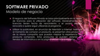 SOFTWARE PRIVADO
Modelo de negocio
 El negocio del Software Privado se basa principalmente en la venta
de licencias para la utilización del software. Generalmente, las
licencias tienen fecha de vencimiento, y el usuario deberá
renovarla si quiere seguir utilizando el programa.
 Utilizan la publicidad, en anuncios de televisión o internet. Además
al momento de comprar un producto, se presentan otros productos
de la misma compañía que puedan mejorar la experiencia del
producto comprado. Estos productos se pueden obtener en
tiendas de informática o en la página oficial de la compañía.
 