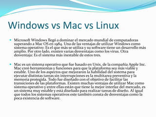 Windows vs Mac vs Linux
 Microsoft Windows llegó a dominar el mercado mundial de computadoras
superando a Mac OS en 1984. Una de las ventajas de utilizar Windows como
sistema operativo: Es el que más se utiliza y su software tiene un desarrollo más
amplio. Por otro lado, existen varias desventajas como los virus. Otra
desventaja: Es el sistema más inestable de estos tres.
 Mac es un sistema operativo que fue basado en Unix, de la compañía Apple Inc.
Mac creó herramientas y funciones para que la plataforma sea más viable y
estable. Uno de los aspectos que mejoraron la habilidad del sistema para
ejecutar distintas tareas sin interrupciones es la multitarea preventiva y la
memoria protegida. Todo fue diseñado con el objetivo de facilitar las
transiciones de las plataformas. Existen muchas ventajas de utilizar Mac como
sistema operativo y entre ellas están que tiene la mejor interfaz del mercado, es
un sistema muy estable y está diseñado para realizar tareas de diseño. Al igual
que todos los sistemas operativos este también consta de desventajas como la
poca existencia de software.
 