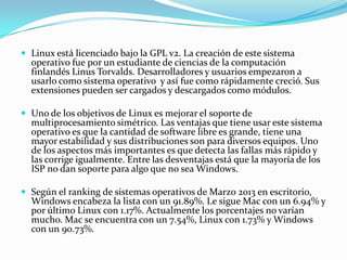 Linux está licenciado bajo la GPL v2. La creación de este sistema
operativo fue por un estudiante de ciencias de la computación
finlandés Linus Torvalds. Desarrolladores y usuarios empezaron a
usarlo como sistema operativo y así fue como rápidamente creció. Sus
extensiones pueden ser cargados y descargados como módulos.
 Uno de los objetivos de Linux es mejorar el soporte de
multiprocesamiento simétrico. Las ventajas que tiene usar este sistema
operativo es que la cantidad de software libre es grande, tiene una
mayor estabilidad y sus distribuciones son para diversos equipos. Uno
de los aspectos más importantes es que detecta las fallas más rápido y
las corrige igualmente. Entre las desventajas está que la mayoría de los
ISP no dan soporte para algo que no sea Windows.
 Según el ranking de sistemas operativos de Marzo 2013 en escritorio,
Windows encabeza la lista con un 91.89%. Le sigue Mac con un 6.94% y
por último Linux con 1.17%. Actualmente los porcentajes no varían
mucho. Mac se encuentra con un 7.54%, Linux con 1.73% y Windows
con un 90.73%.
 