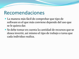 Recomendaciones
 La manera más fácil de comprobar que tipo de
software es el que más conviene depende del uso que
se le quiera dar.
 Se debe tomar en cuenta la cantidad de recursos que se
desea invertir, así mismo el tipo de trabajo o tarea que
cada individuo realiza.
 