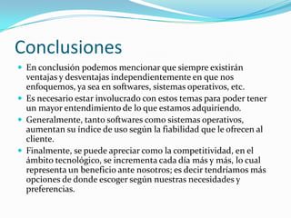 Conclusiones
 En conclusión podemos mencionar que siempre existirán
ventajas y desventajas independientemente en que nos
enfoquemos, ya sea en softwares, sistemas operativos, etc.
 Es necesario estar involucrado con estos temas para poder tener
un mayor entendimiento de lo que estamos adquiriendo.
 Generalmente, tanto softwares como sistemas operativos,
aumentan su índice de uso según la fiabilidad que le ofrecen al
cliente.
 Finalmente, se puede apreciar como la competitividad, en el
ámbito tecnológico, se incrementa cada día más y más, lo cual
representa un beneficio ante nosotros; es decir tendríamos más
opciones de donde escoger según nuestras necesidades y
preferencias.
 