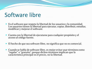 Software libre
 Es el software que respeta la libertad de los usuarios y la comunidad.
Los usuarios tienen la libertad para ejecutar, copiar, distribuir, estudiar,
modificar y mejorar el software.
 Cuenta con la libertad de ejecutarse para cualquier propósito y el
acceso al código fuente.
 El hecho de que sea software libre, no significa que no es comercial.
 Cuando se habla de software libre, es mejor evitar usar términos como
‘’regalar’’ o ‘’gratuito’’, porque dichos términos implican que la
característica principal es el precio, no la libertad.
 