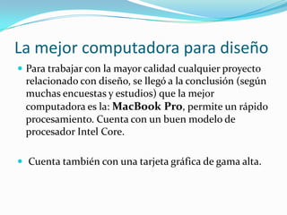 La mejor computadora para diseño
 Para trabajar con la mayor calidad cualquier proyecto
relacionado con diseño, se llegó a la conclusión (según
muchas encuestas y estudios) que la mejor
computadora es la: MacBook Pro, permite un rápido
procesamiento. Cuenta con un buen modelo de
procesador Intel Core.
 Cuenta también con una tarjeta gráfica de gama alta.
 