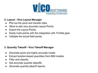 2. Layout - Vico Layout Manager
● Plot out the point and transfer data.
● Allow to add very accurate Layout Points.
● Export the Layout Points.
● Easily mark points with the integration with Trimble gear.
● Validate the actual field points.
3. Quantity Takeoff - Vico Takeoff Manager
● Generate quick and highly accurate model.
● Extract location-based quantities from BIM models.
● Filter and classify.
● Get accurate quantity takeoffs.
● Generate quantity takeoff reports.
 