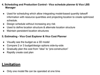 4. Scheduling and Production Control - Vico schedule planner & Vico LBS
Manager
● Used for scheduling which allow integrating model-based quantity takeoff
information with resource quantities and projecting location to create optimized
schedule.
● Design schedule without increasing any risk
● Used to define location structure & alternate location structure
● Maintain persistent location structures
5. Estimating - Vico Cost Explorer & Vico Cost Planner
● Visually see the budget as a 3D model
● Compare 2 or 3 budget/design options side-by-side
● Gradually plan the cost from “idea” to “pre-construction”
● Rapidly create cost plan
Limitation
● Only one model file can be operated at one time
 