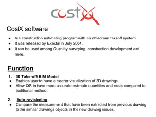 CostX software
● Is a construction estimating program with an off-screen takeoff system.
● It was released by Exactal in July 2004.
● It can be used among Quantity surveying, construction development and
more.
Function
1. 3D Take-off/ BIM Model
● Enables user to have a clearer visualization of 3D drawings
● Allow QS to have more accurate estimate quantities and costs compared to
traditional method.
2. Auto-revisioning
● Compare the measurement that have been extracted from previous drawing
to the similar drawings objects in the new drawing issues.
 