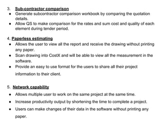 3. Sub-contractor comparison
● Generate subcontractor comparison workbook by comparing the quotation
details.
● Allow QS to make comparison for the rates and sum cost and quality of each
element during tender period.
4. Paperless estimating
● Allows the user to view all the report and receive the drawing without printing
any paper.
● Scan drawing into CostX and will be able to view all the measurement in the
software.
● Provide an easy to use format for the users to share all their project
information to their client.
5. Network capability
● Allows multiple user to work on the same project at the same time.
● Increase productivity output by shortening the time to complete a project.
● Users can make changes of their data in the software without printing any
paper.
 
