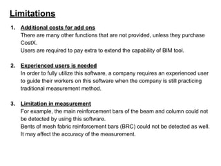 Limitations
1. Additional costs for add ons
There are many other functions that are not provided, unless they purchase
CostX.
Users are required to pay extra to extend the capability of BIM tool.
2. Experienced users is needed
In order to fully utilize this software, a company requires an experienced user
to guide their workers on this software when the company is still practicing
traditional measurement method.
3. Limitation in measurement
For example, the main reinforcement bars of the beam and column could not
be detected by using this software.
Bents of mesh fabric reinforcement bars (BRC) could not be detected as well.
It may affect the accuracy of the measurement.
 