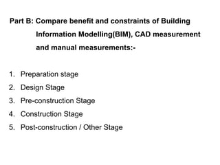 Part B: Compare benefit and constraints of Building
Information Modelling(BIM), CAD measurement
and manual measurements:-
1. Preparation stage
2. Design Stage
3. Pre-construction Stage
4. Construction Stage
5. Post-construction / Other Stage
 