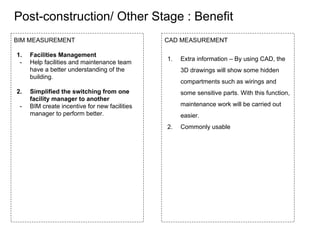 Post-construction/ Other Stage : Benefit
BIM MEASUREMENT
1. Facilities Management
- Help facilities and maintenance team
have a better understanding of the
building.
2. Simplified the switching from one
facility manager to another
- BIM create incentive for new facilities
manager to perform better.
CAD MEASUREMENT
1. Extra information – By using CAD, the
3D drawings will show some hidden
compartments such as wirings and
some sensitive parts. With this function,
maintenance work will be carried out
easier.
2. Commonly usable
 