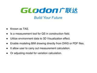 ● Known as TAS.
● Is a measurement tool for QS in construction field.
● Utilize environment data to 3D Visualization effect.
● Enable modeling BIM drawing directly from DWG or PDF files.
● It allow user to carry out measurement calculation.
● Or adjusting model for variation calculation.
 