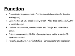 Function
● Professional management tool - Provide accurate information for decision
making (cost).
● Quick modeling & BIM-based quantity takeoff - Allow direct editing (DWG,IFC)
to erect 3D model.
● The ideal data interface, accurate model data - Merge with international
format.
● Project management for 5D BIM - Support web and mobile to inquire 5D
information anytime.
● Takeoff products with high market share - Core source for BIM application.
 