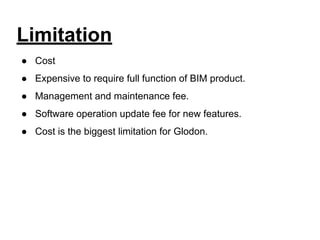Limitation
● Cost
● Expensive to require full function of BIM product.
● Management and maintenance fee.
● Software operation update fee for new features.
● Cost is the biggest limitation for Glodon.
 