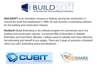 BUILDSOFT is an Australian company in Sydney serving the construction in
around the world that established in 1985. Its main function is estimating software
for the building and construction industry.
Buildsoft Global Estimating is the software program for commercial use in the
building and construction industry. It produces Bills of Quantities or detailed
Estimates and Cost Plans. Besides, it allows users to validate and cross-reference
the estimating and takeoff at any stages. There are 3 types of products in Buildsoft
which are cubit, Estimating series and Mudshark.
 