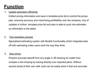 Function
1. Update estimation efficiently
Collect pricing information and save in template price list to control the prices
jobs, ensuring accuracy and maximizing profitability over the company. Any of
updates in further, template price list and jobs is able to push into estimates
so information is the latest.
2. One seamless process
Specialized estimating system with flexible functionality which integrates take
off with estimating make users work the way they think.
3. Zero errors
Pinpoint accurate takeoff from any angle in 3D drawing no matter how
complex is the drawing by tracing directly over imported plans. Without
second doubt of their own skill, work can be easily done in fast and accurate.
 