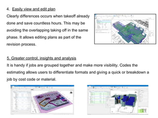 5. Greater control, insights and analysis
It is handy if jobs are grouped together and make more visibility. Codes the
estimating allows users to differentiate formats and giving a quick or breakdown a
job by cost code or material.
4. Easily view and edit plan
Clearly differences occurs when takeoff already
done and save countless hours. This may be
avoiding the overlapping taking off in the same
phase. It allows editing plans as part of the
revision process.
 