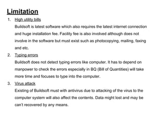 Limitation
1. High utility bills
Buildsoft is latest software which also requires the latest internet connection
and huge installation fee. Facility fee is also involved although does not
involve in the software but must exist such as photocopying, mailing, faxing
and etc.
2. Typing errors
Buildsoft does not detect typing errors like computer. It has to depend on
manpower to check the errors especially in BQ (Bill of Quantities) will take
more time and focuses to type into the computer.
3. Virus attack
Existing of Buildsoft must with antivirus due to attacking of the virus to the
computer system will also affect the contents. Data might lost and may be
can’t recovered by any means.
 