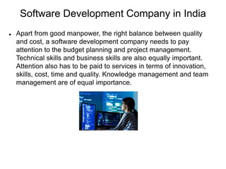 Software Development Company in India
 Apart from good manpower, the right balance between quality
and cost, a software development company needs to pay
attention to the budget planning and project management.
Technical skills and business skills are also equally important.
Attention also has to be paid to services in terms of innovation,
skills, cost, time and quality. Knowledge management and team
management are of equal importance.
 