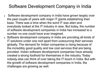 Software Development Company in India
 Software development company in India have grown largely over
the past couple of years with major IT giants establishing their
base. There was a time when the word IT was alien and
everybody looked at the IT industry in awe. But today, the number
of software development companies in India has increased to a
number no one could have ever imagined.
 Software development company in India are providing all kinds of
IT solutions under one roof apart from outsourcing their services
globally. The demand for Indian companies is rising because of
the incredibly good quality and low cost services that are being
provided. Indian software development companies have already
created a strong foothold for themselves in the industry. Today
nobody else can think of over taking the IT boom in India. But with
the growth of software development companies in India, the
challenges are growing as well.
 
