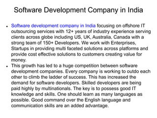 Software Development Company in India
 Software development company in India focusing on offshore IT
outsourcing services with 12+ years of industry experience serving
clients across globe including US, UK, Australia, Canada with a
strong team of 150+ Developers. We work with Enterprises,
Startups in providing multi faceted solutions across platforms and
provide cost effective solutions to customers creating value for
money.
 This growth has led to a huge competition between software
development companies. Every company is working to outdo each
other to climb the ladder of success. This has increased the
demand for software developers. Skilled developers are being
paid highly by multinationals. The key is to possess good IT
knowledge and skills. One should learn as many languages as
possible. Good command over the English language and
communication skills are an added advantage.
 