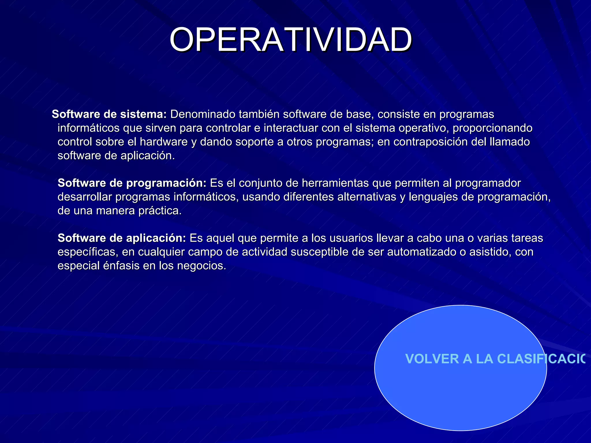 OPERATIVIDAD Software de sistema:  Denominado también software de base, consiste en programas informáticos que sirven para controlar e interactuar con el sistema operativo, proporcionando control sobre el hardware y dando soporte a otros programas; en contraposición del llamado software de aplicación.  Software de programación:  Es el conjunto de herramientas que permiten al programador desarrollar programas informáticos, usando diferentes alternativas y lenguajes de programación, de una manera práctica.  Software de aplicación:  Es aquel que permite a los usuarios llevar a cabo una o varias tareas específicas, en cualquier campo de actividad susceptible de ser automatizado o asistido, con especial énfasis en los negocios.  VOLVER A LA CLASIFICACION 