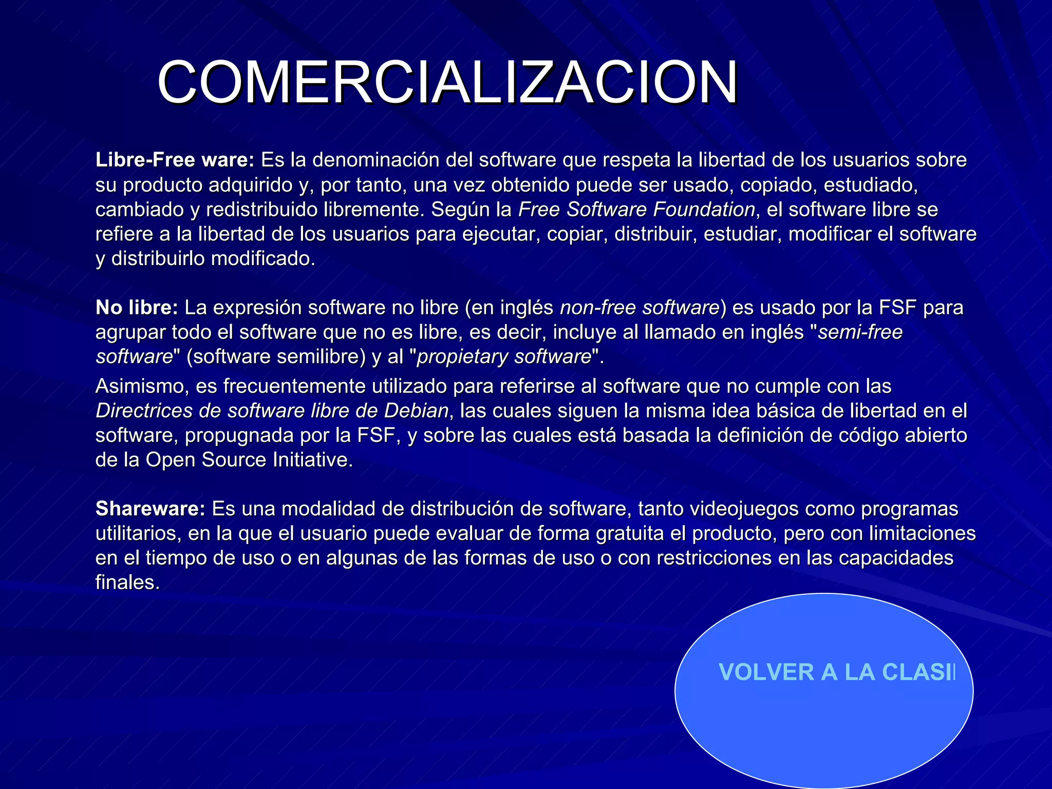 COMERCIALIZACION   Libre-Free ware:  Es la denominación del software que respeta la libertad de los usuarios sobre su producto adquirido y, por tanto, una vez obtenido puede ser usado, copiado, estudiado, cambiado y redistribuido libremente. Según la  Free Software Foundation , el software libre se refiere a la libertad de los usuarios para ejecutar, copiar, distribuir, estudiar, modificar el software y distribuirlo modificado.  No libre:  La expresión software no libre (en inglés  non-free software ) es usado por la FSF para agrupar todo el software que no es libre, es decir, incluye al llamado en inglés " semi-free software " (software semilibre) y al " propietary software ". Asimismo, es frecuentemente utilizado para referirse al software que no cumple con las  Directrices de software libre de Debian , las cuales siguen la misma idea básica de libertad en el software, propugnada por la FSF, y sobre las cuales está basada la definición de código abierto de la Open Source Initiative. Shareware:  Es   una modalidad de distribución de software, tanto videojuegos como programas utilitarios, en la que el usuario puede evaluar de forma gratuita el producto, pero con limitaciones en el tiempo de uso o en algunas de las formas de uso o con restricciones en las capacidades finales. VOLVER A LA CLASIFICACION 