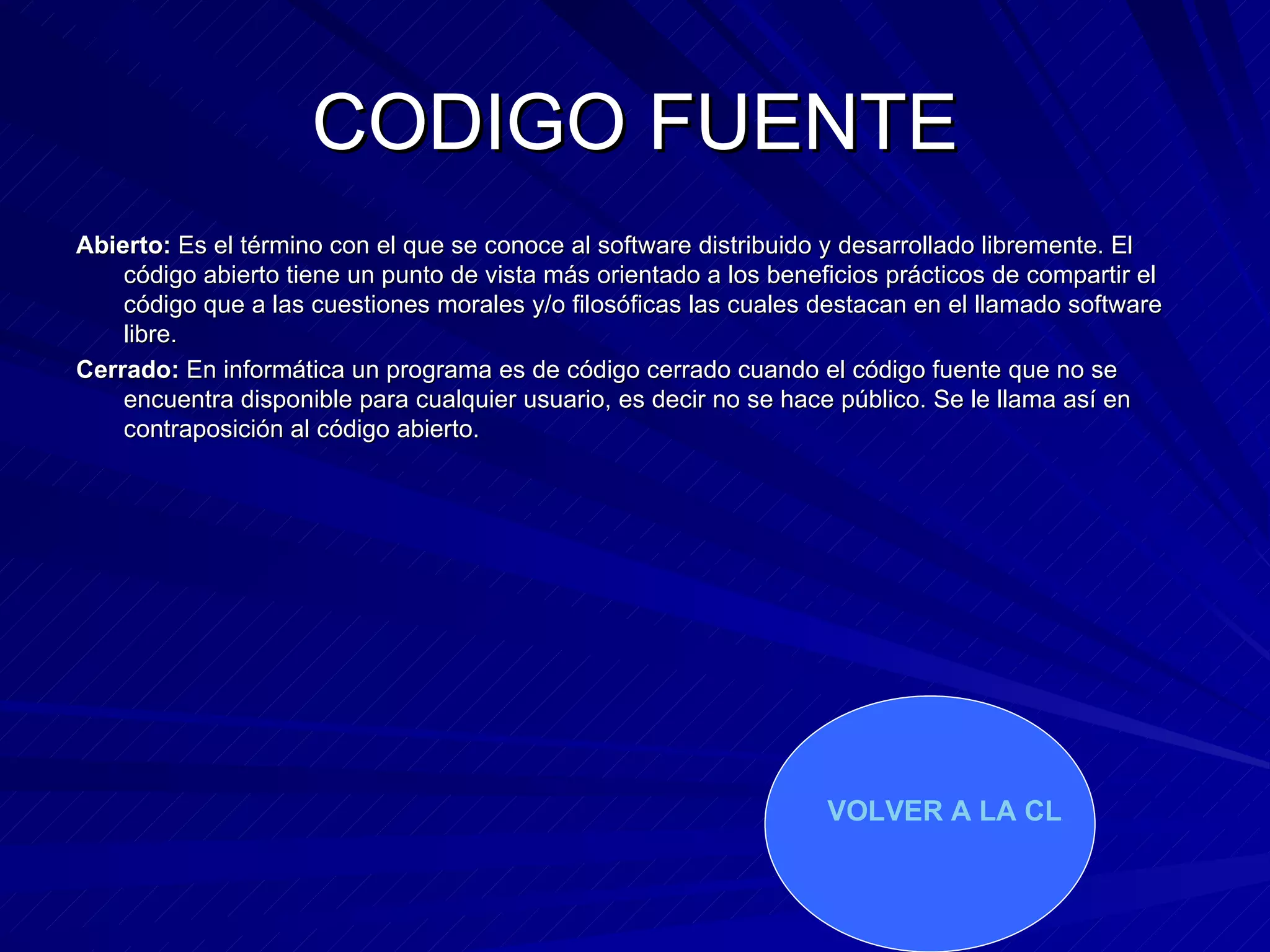 CODIGO FUENTE Abierto:  Es el término con el que se conoce al software distribuido y desarrollado libremente. El código abierto tiene un punto de vista más orientado a los beneficios prácticos de compartir el código que a las cuestiones morales y/o filosóficas las cuales destacan en el llamado software libre.  Cerrado:  En informática un programa es de código cerrado cuando el código fuente que no se encuentra disponible para cualquier usuario, es decir no se hace público. Se le llama así en contraposición al código abierto. VOLVER A LA CLASIFICACION   
