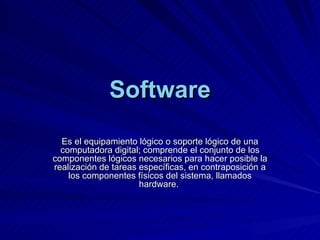 Software Es el equipamiento lógico o soporte lógico de una computadora digital; comprende el conjunto de los componentes lógicos necesarios para hacer posible la realización de tareas específicas, en contraposición a los componentes físicos del sistema, llamados hardware.  