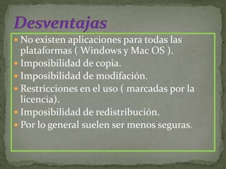  No existen aplicaciones para todas las
plataformas ( Windows y Mac OS ).
 Imposibilidad de copia.
 Imposibilidad de modifación.
 Restricciones en el uso ( marcadas por la
licencia).
 Imposibilidad de redistribución.
 Por lo general suelen ser menos seguras.
 
