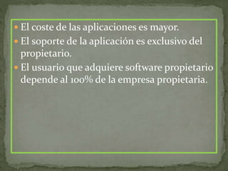  El coste de las aplicaciones es mayor.
 El soporte de la aplicación es exclusivo del
propietario.
 El usuario que adquiere software propietario
depende al 100% de la empresa propietaria.
 