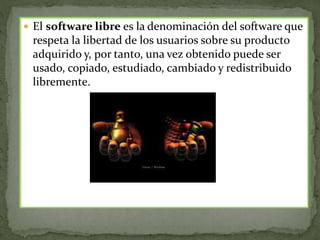  El software libre es la denominación del software que
respeta la libertad de los usuarios sobre su producto
adquirido y, por tanto, una vez obtenido puede ser
usado, copiado, estudiado, cambiado y redistribuido
libremente.
 
