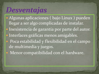  Algunas aplicaciones ( bajo Linux ) pueden
llegar a ser algo complicadas de instalar.
 Inexistencia de garantía por parte del autor.
 Interfaces gráficas menos amigables.
 Poca estabilidad y flexibilidad en el campo
de multimedia y juegos.
 Menor compatibilidad con el hardware.
 