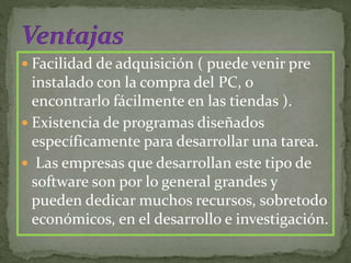  Facilidad de adquisición ( puede venir pre
instalado con la compra del PC, o
encontrarlo fácilmente en las tiendas ).
 Existencia de programas diseñados
específicamente para desarrollar una tarea.
 Las empresas que desarrollan este tipo de
software son por lo general grandes y
pueden dedicar muchos recursos, sobretodo
económicos, en el desarrollo e investigación.
 