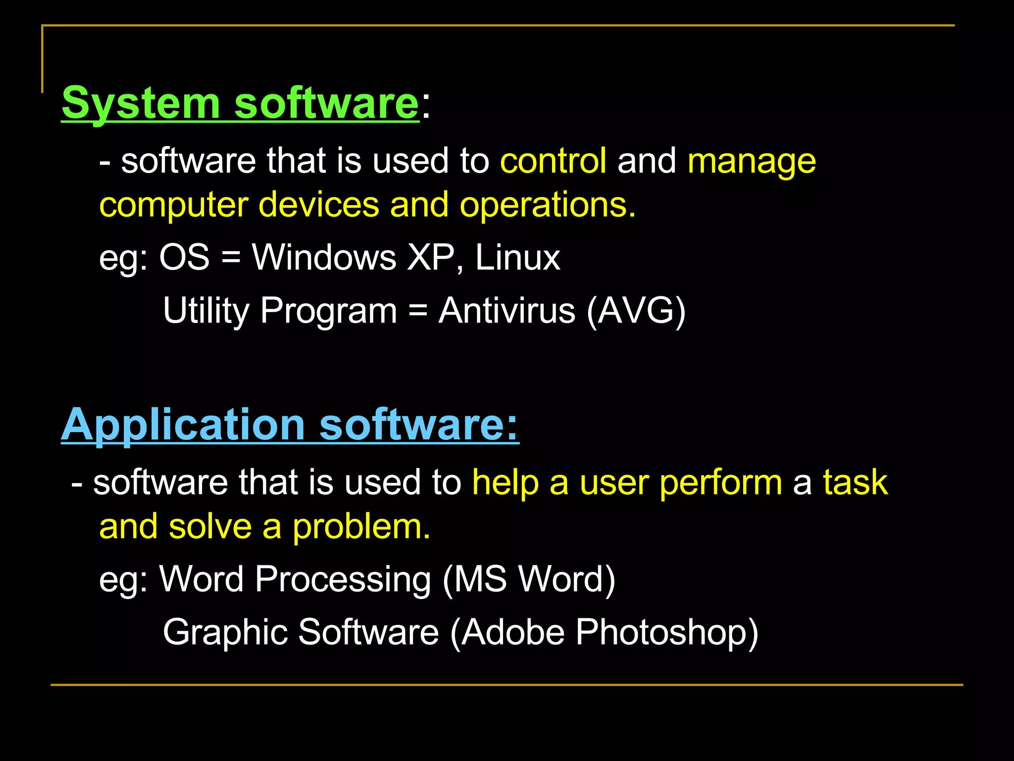 System software : - software that is used to  control  and  manage   computer devices and operations.  eg: OS = Windows XP, Linux Utility Program = Antivirus (AVG) Application software: - software that is used to  help a user perform  a  task and solve a problem. eg: Word Processing (MS Word) Graphic Software (Adobe Photoshop) 