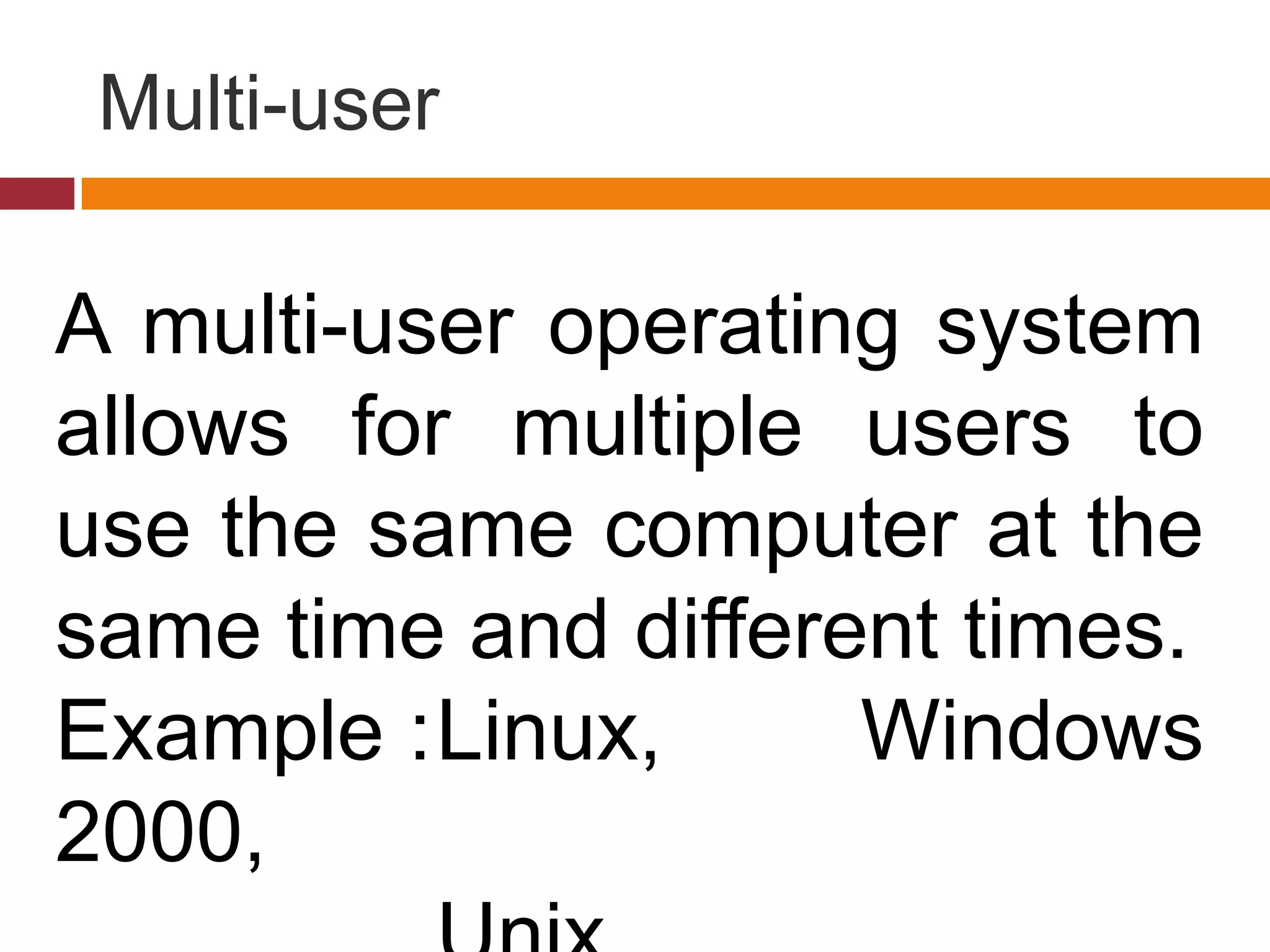Multi-user
A multi-user operating system
allows for multiple users to
use the same computer at the
same time and different times.
Example :Linux, Windows
2000,
 