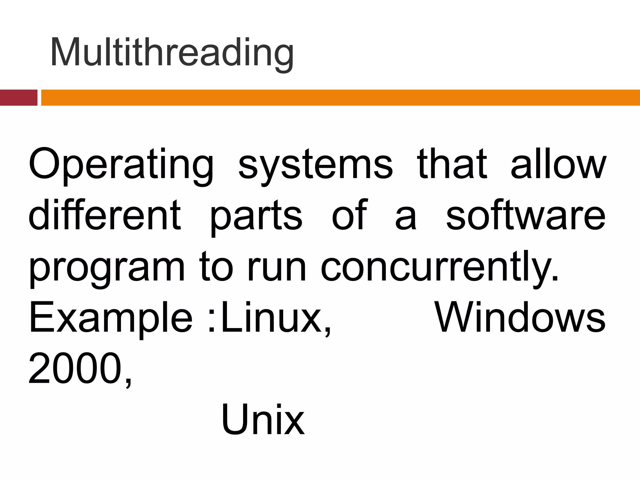 Multithreading
Operating systems that allow
different parts of a software
program to run concurrently.
Example :Linux, Windows
2000,
Unix
 