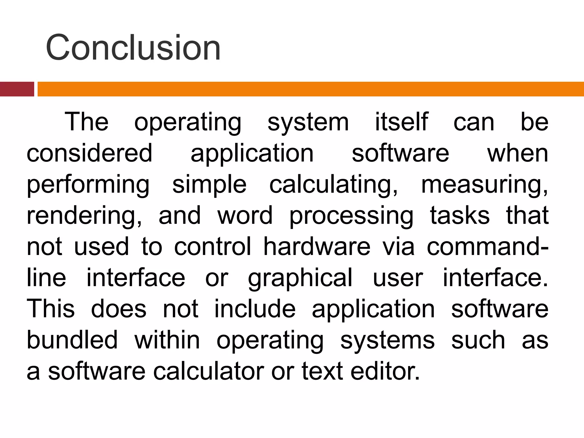 Conclusion
The operating system itself can be
considered application software when
performing simple calculating, measuring,
rendering, and word processing tasks that
not used to control hardware via command-
line interface or graphical user interface.
This does not include application software
bundled within operating systems such as
a software calculator or text editor.
 