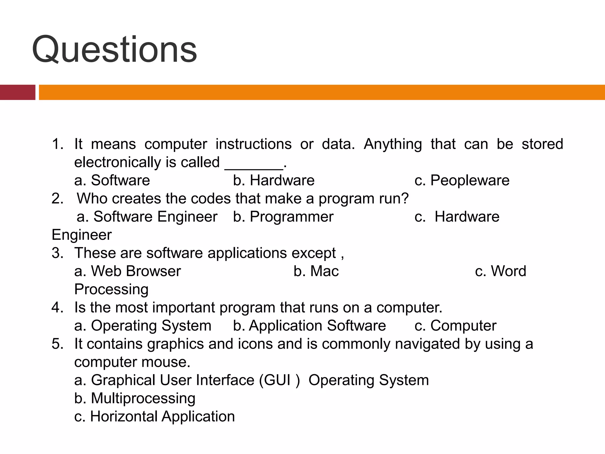Questions
1. It means computer instructions or data. Anything that can be stored
electronically is called _______.
a. Software b. Hardware c. Peopleware
2. Who creates the codes that make a program run?
a. Software Engineer b. Programmer c. Hardware
Engineer
3. These are software applications except ,
a. Web Browser b. Mac c. Word
Processing
4. Is the most important program that runs on a computer.
a. Operating System b. Application Software c. Computer
5. It contains graphics and icons and is commonly navigated by using a
computer mouse.
a. Graphical User Interface (GUI ) Operating System
b. Multiprocessing
c. Horizontal Application
 