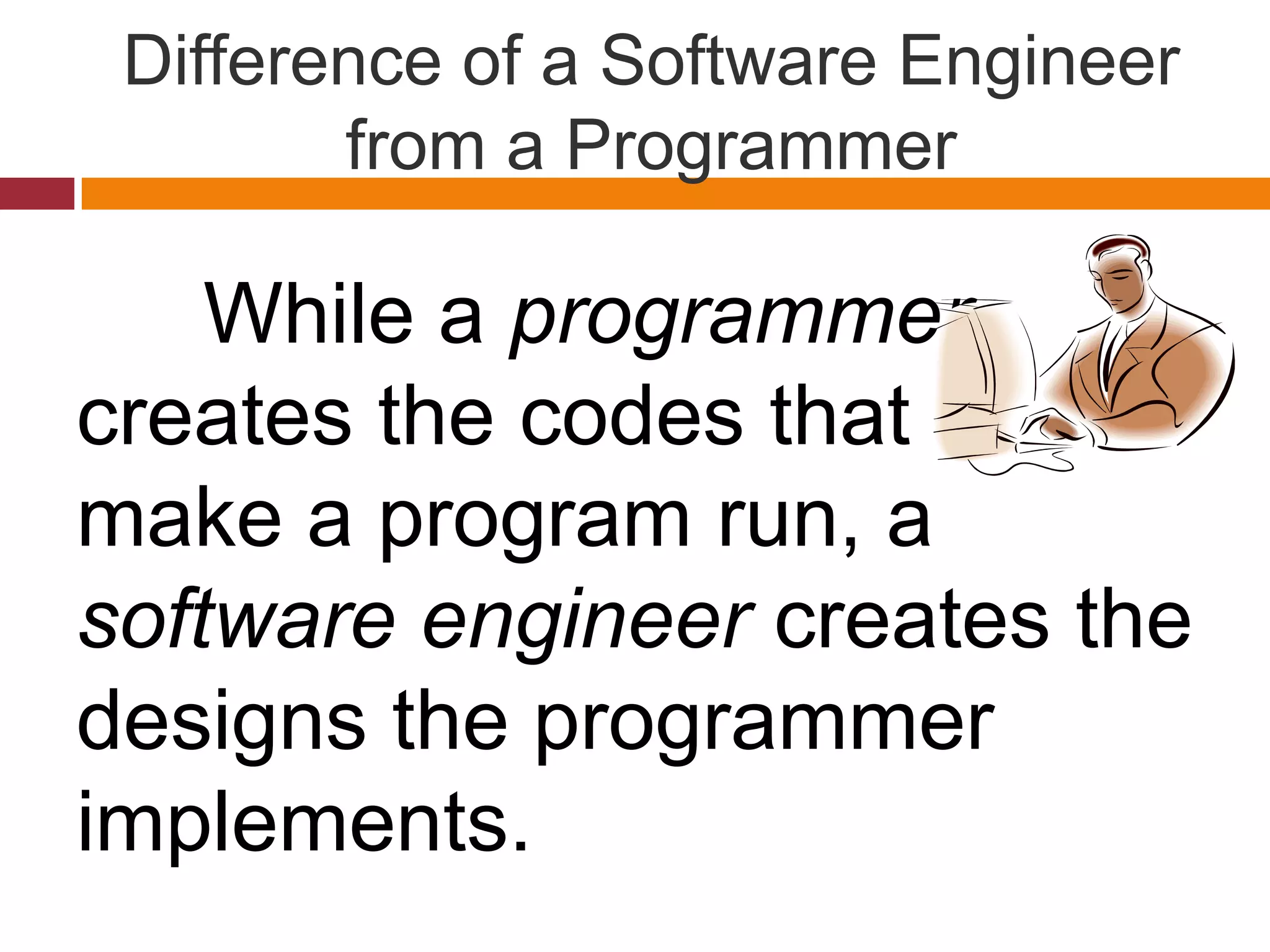 Difference of a Software Engineer
from a Programmer
While a programmer
creates the codes that
make a program run, a
software engineer creates the
designs the programmer
implements.
 